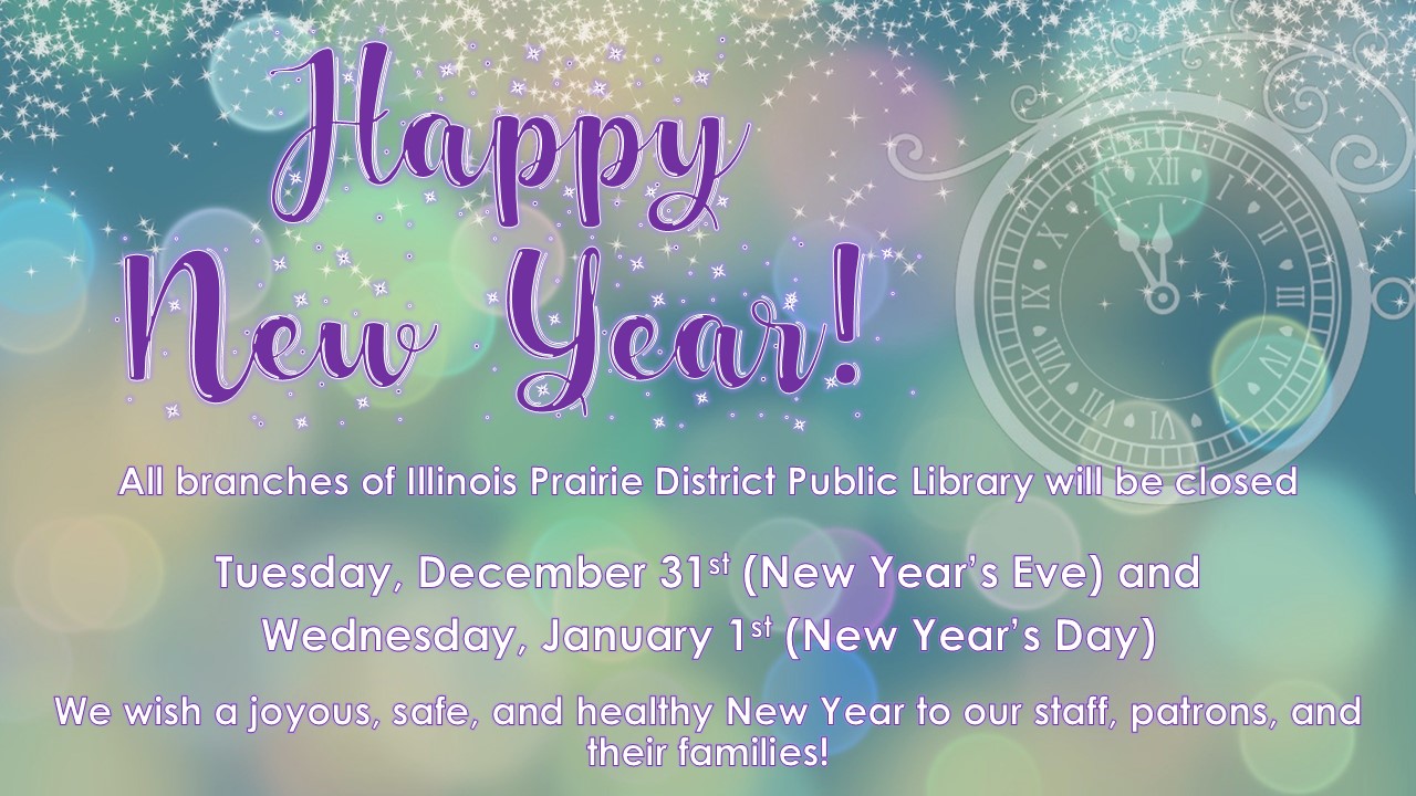 Text: Happy New Year!  All branches of Illinois Prairie District Public Library will be closed on Tuesday, December 31st (New Year’s Eve) and Wednesday, January 1st (New Year’s Day).  We wish a joyous, safe, and healthy New Year to our staff, patrons, and their families!