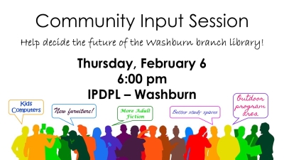 Text: Community Input Session.  Help decide the future of the Washburn branch library!  Thursday, February 6, 6:00 pm, IPDPL - Washburn.  Graphics: Colorful silhouettes of people making suggestions for improvements: Kids computers, new furniture, more adult fiction, better study spaces, outdoor program area.