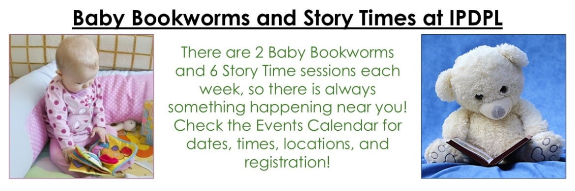 An infant reading a cloth book; a teddy bear reading a book.  Text: Baby Bookworms and Story Times at IPDPL; There are 2 Baby Bookworms and 6 Story Time sessions each week, so there is always something happening near you!  Check the Events Calendar for dates, times, locations and registration!